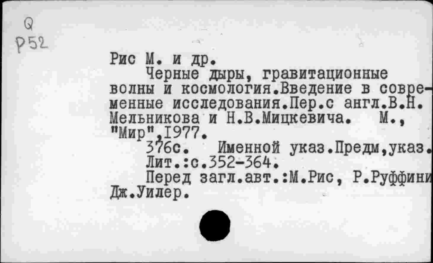 ﻿Рис М. и др.
Черные дары, гравитационные волны и космологин.Введение в совре менные исследования.Пер.с англ.В.Н. Мельникова и Н.В.Мицкевича. М., "Мир”,1977.
376с. Именной указ.Предм,указ Лит.:с.352-364.
Перед загл.авт.:М.Рис, Р.Руффин Дк.Уилер.